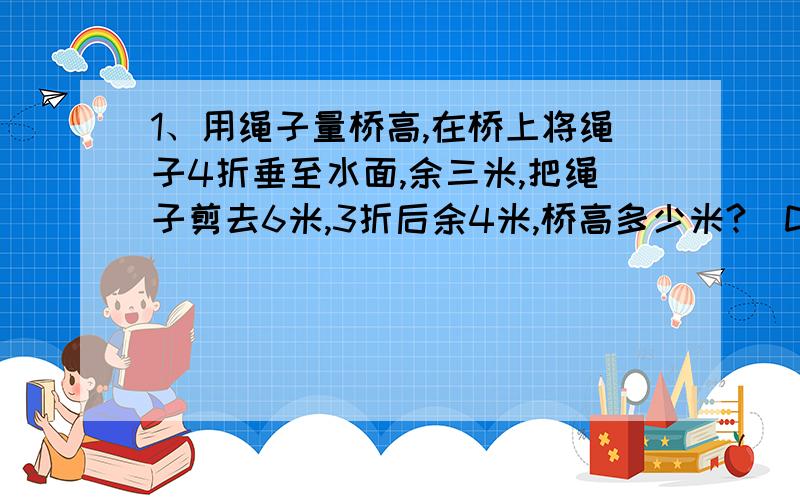 1、用绳子量桥高,在桥上将绳子4折垂至水面,余三米,把绳子剪去6米,3折后余4米,桥高多少米?（D）A36 B12 C9