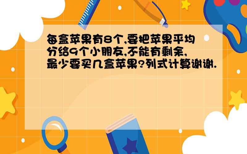 每盒苹果有8个,要把苹果平均分给9个小朋友,不能有剩余,最少要买几盒苹果?列式计算谢谢.