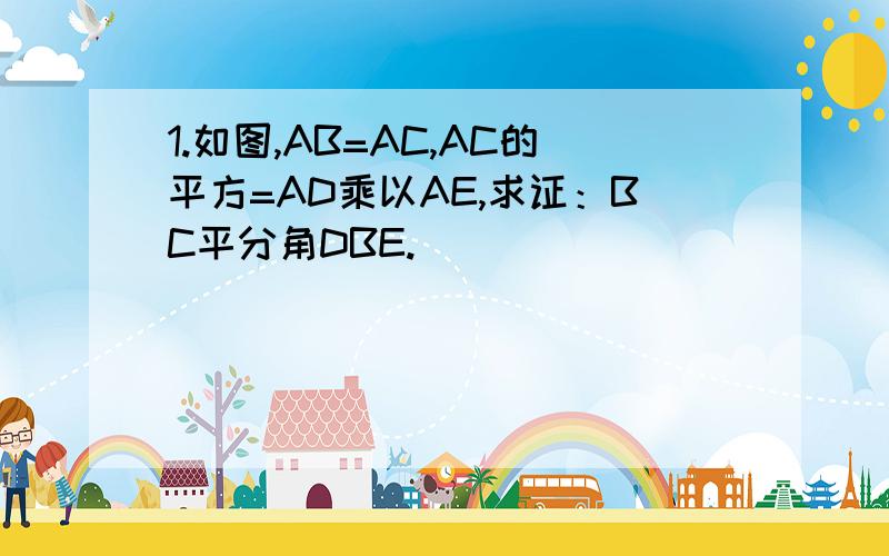 1.如图,AB=AC,AC的平方=AD乘以AE,求证：BC平分角DBE.