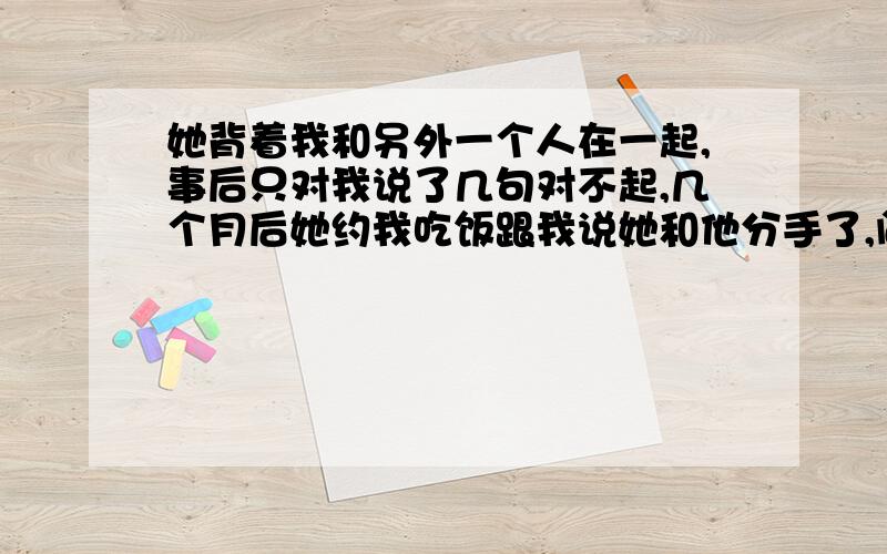 她背着我和另外一个人在一起,事后只对我说了几句对不起,几个月后她约我吃饭跟我说她和他分手了,问我原谅她没?我说原谅了.她