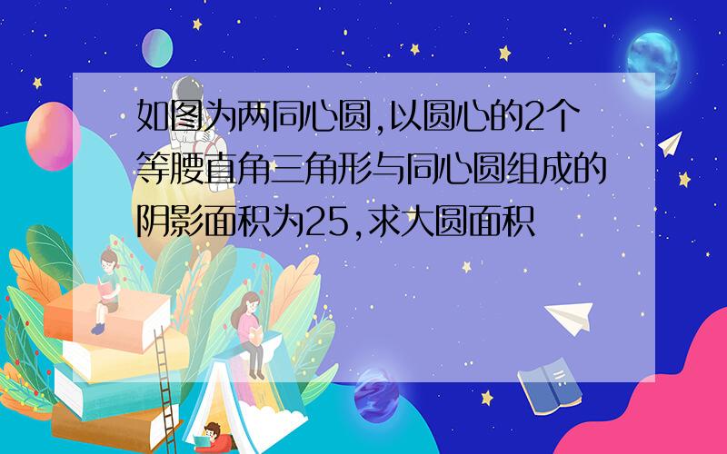 如图为两同心圆,以圆心的2个等腰直角三角形与同心圆组成的阴影面积为25,求大圆面积