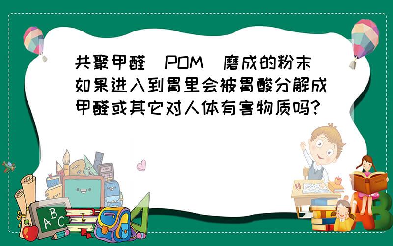 共聚甲醛（POM）磨成的粉末如果进入到胃里会被胃酸分解成甲醛或其它对人体有害物质吗?