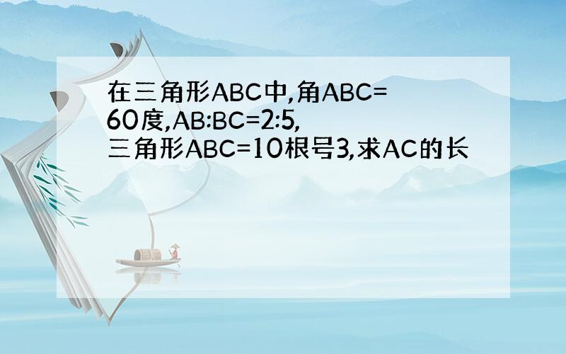 在三角形ABC中,角ABC=60度,AB:BC=2:5,三角形ABC=10根号3,求AC的长