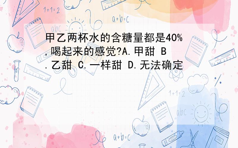 甲乙两杯水的含糖量都是40%,喝起来的感觉?A.甲甜 B.乙甜 C.一样甜 D.无法确定