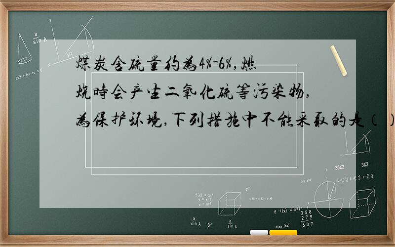 煤炭含硫量约为4%-6%,燃烧时会产生二氧化硫等污染物,为保护环境,下列措施中不能采取的是（）