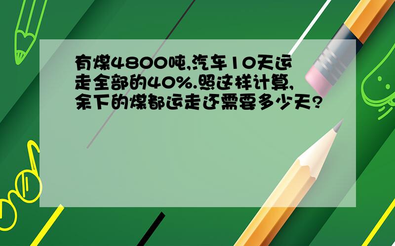 有煤4800吨,汽车10天运走全部的40%.照这样计算,余下的煤都运走还需要多少天?