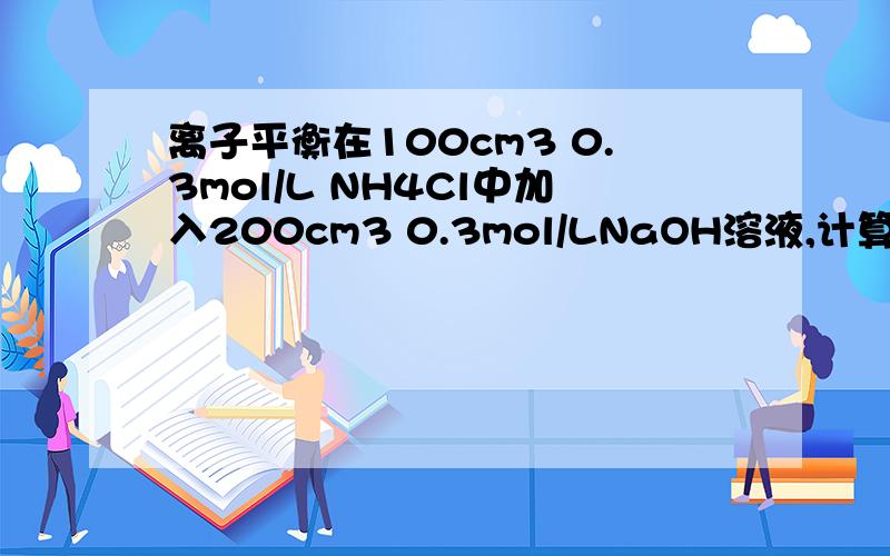 离子平衡在100cm3 0.3mol/L NH4Cl中加入200cm3 0.3mol/LNaOH溶液,计算混合溶液的H+