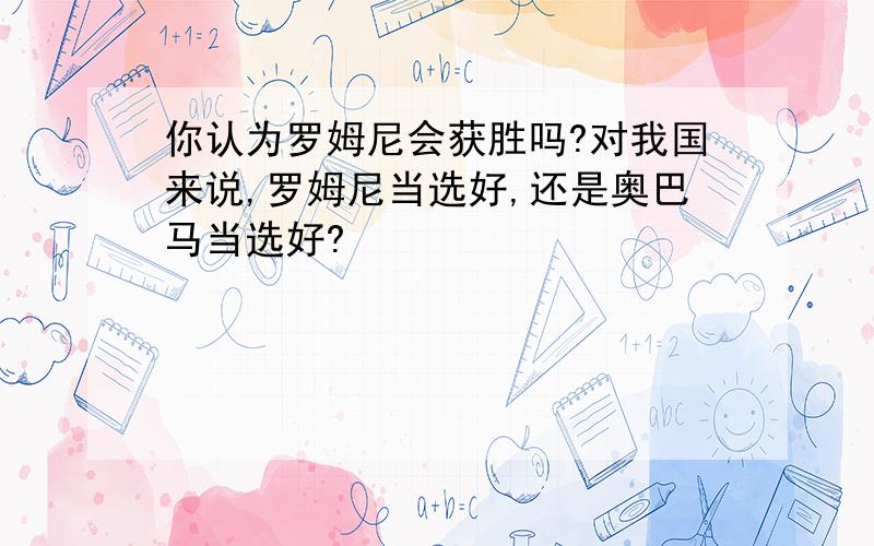 你认为罗姆尼会获胜吗?对我国来说,罗姆尼当选好,还是奥巴马当选好?