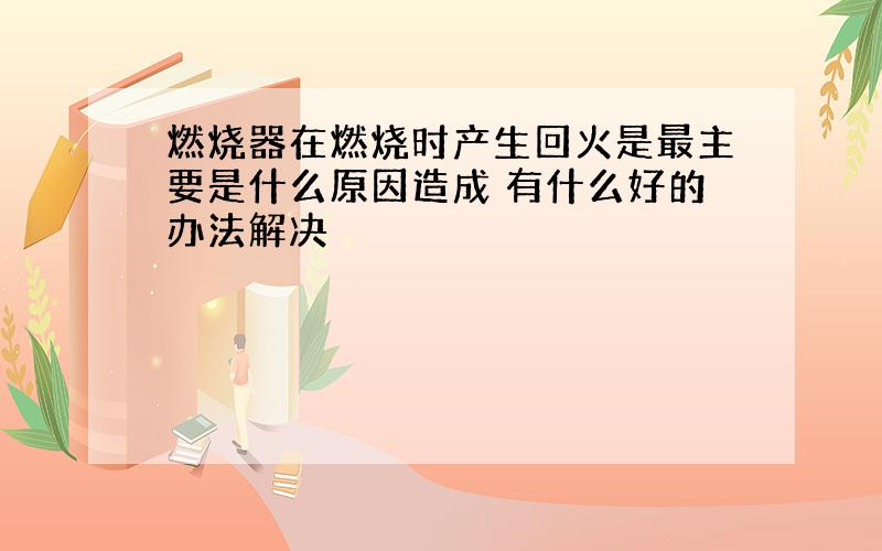 燃烧器在燃烧时产生回火是最主要是什么原因造成 有什么好的办法解决