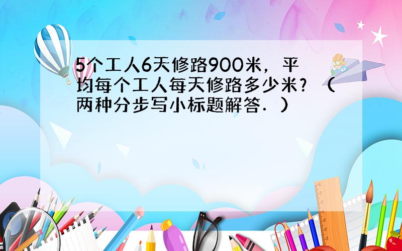 5个工人6天修路900米，平均每个工人每天修路多少米？（两种分步写小标题解答．）