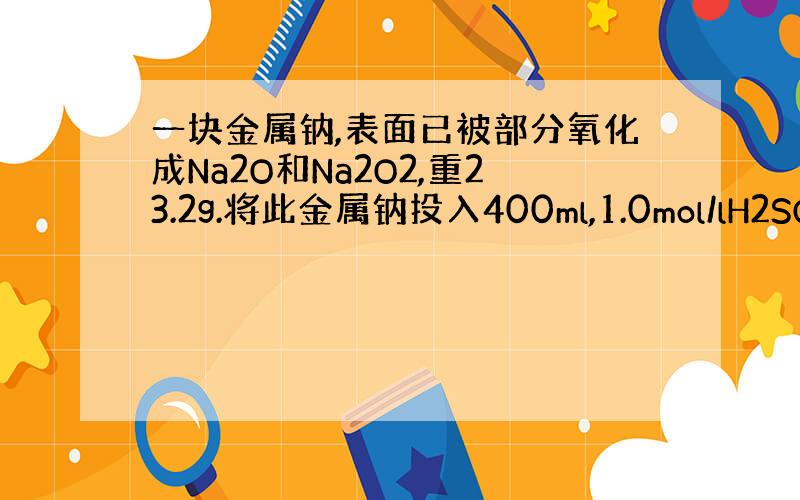 一块金属钠,表面已被部分氧化成Na2O和Na2O2,重23.2g.将此金属钠投入400ml,1.0mol/lH2SO4溶