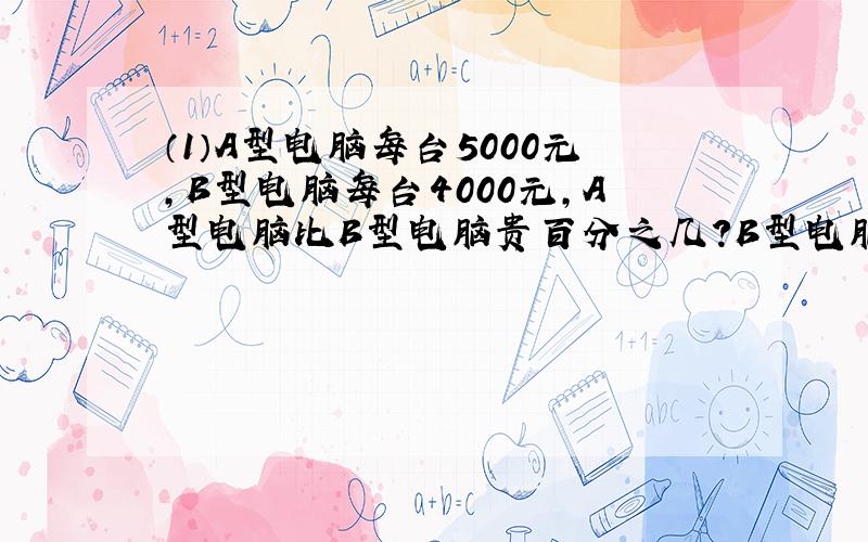 （1）A型电脑每台5000元,B型电脑每台4000元,A型电脑比B型电脑贵百分之几?B型电脑比A型电脑便宜多少?