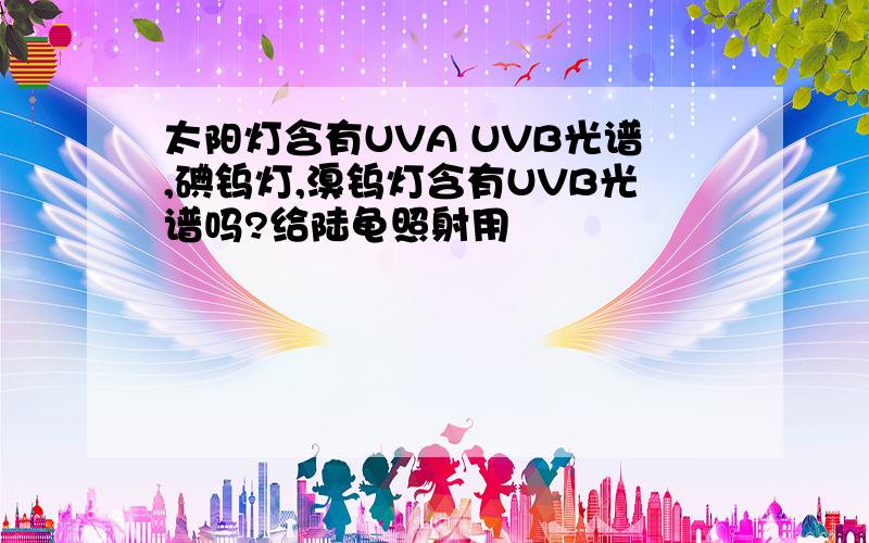 太阳灯含有UVA UVB光谱,碘钨灯,溴钨灯含有UVB光谱吗?给陆龟照射用