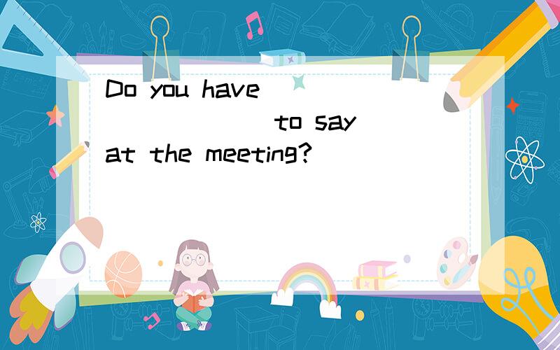 Do you have ________ to say at the meeting?