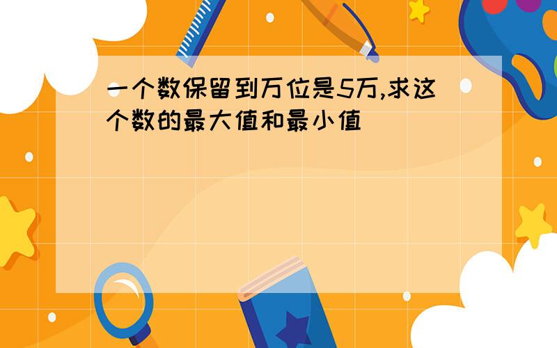 一个数保留到万位是5万,求这个数的最大值和最小值