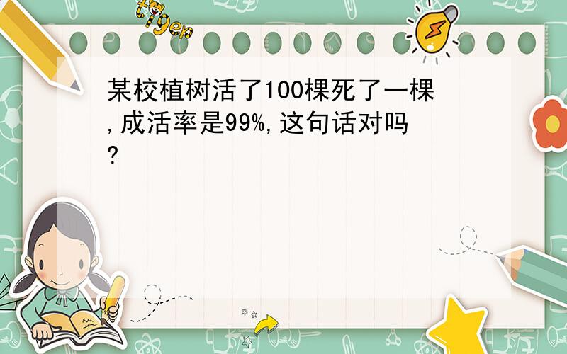 某校植树活了100棵死了一棵,成活率是99%,这句话对吗?