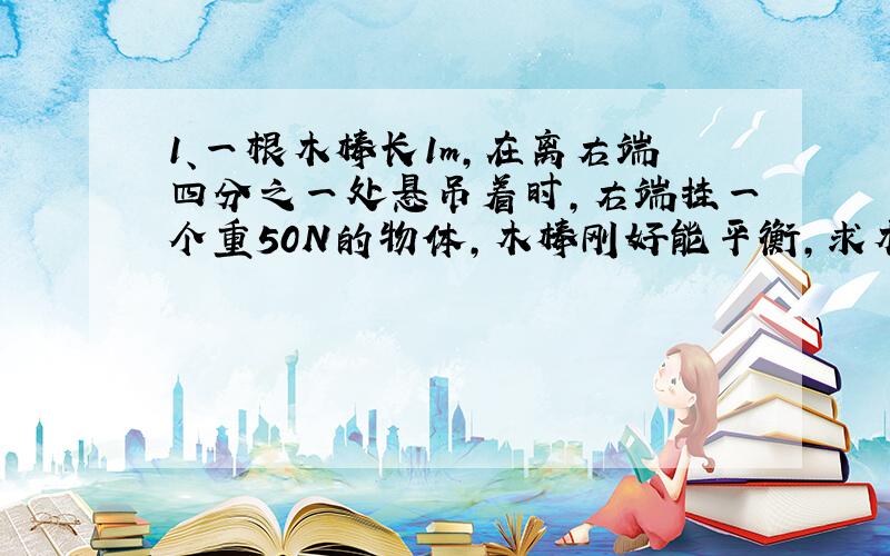 1、一根木棒长1m,在离右端四分之一处悬吊着时,右端挂一个重50N的物体,木棒刚好能平衡,求木棒的重力.