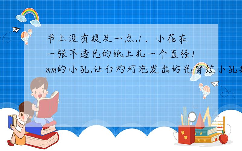 书上没有提及一点,1、小花在一张不透光的纸上扎一个直径1mm的小孔,让白灼灯泡发出的光穿过小孔射到白纸上可看到一个清晰的