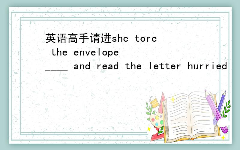 英语高手请进she tore the envelope_____ and read the letter hurried