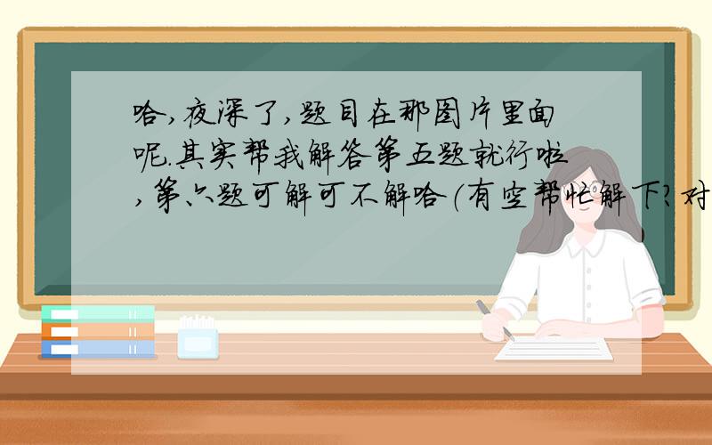 哈,夜深了,题目在那图片里面呢.其实帮我解答第五题就行啦,第六题可解可不解哈（有空帮忙解下?对于第六题只是对下答案哈）.