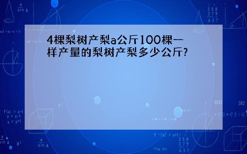 4棵梨树产梨a公斤100棵一样产量的梨树产梨多少公斤?