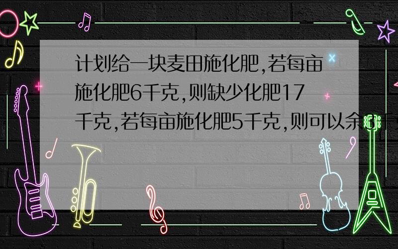 计划给一块麦田施化肥,若每亩施化肥6千克,则缺少化肥17千克,若每亩施化肥5千克,则可以余3千克,问麦田