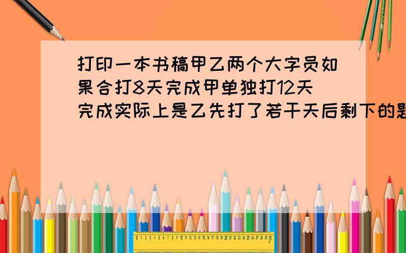 打印一本书稿甲乙两个大字员如果合打8天完成甲单独打12天完成实际上是乙先打了若干天后剩下的题目见补充快