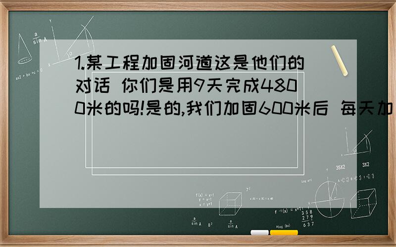 1.某工程加固河道这是他们的对话 你们是用9天完成4800米的吗!是的,我们加固600米后 每天加固的长度是原来的两倍!