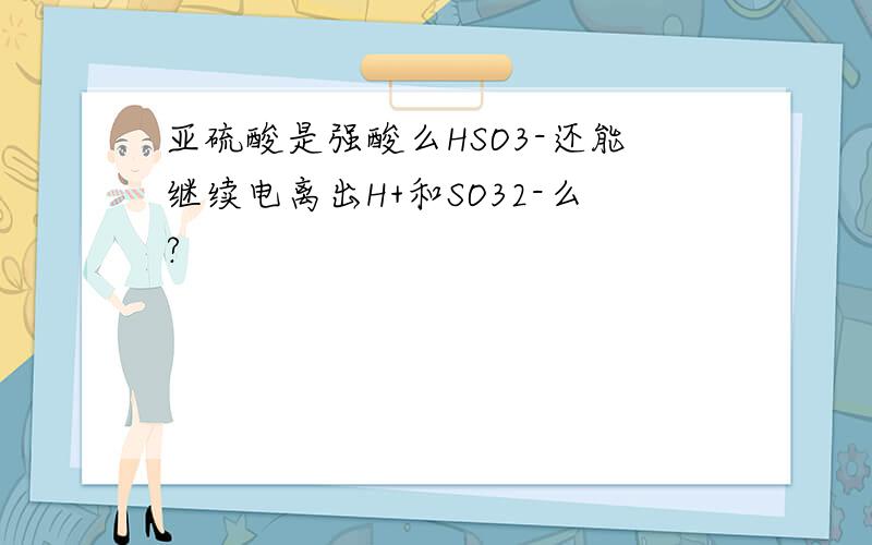 亚硫酸是强酸么HSO3-还能继续电离出H+和SO32-么?