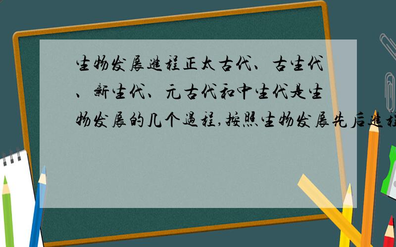 生物发展进程正太古代、古生代、新生代、元古代和中生代是生物发展的几个过程,按照生物发展先后进程的顺序排列是?