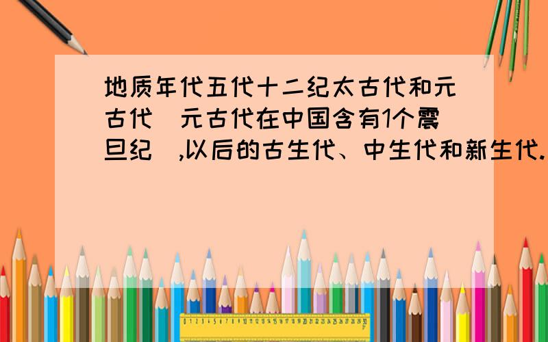 地质年代五代十二纪太古代和元古代（元古代在中国含有1个震旦纪）,以后的古生代、中生代和新生代.古生代分为寒武纪、奥陶纪、