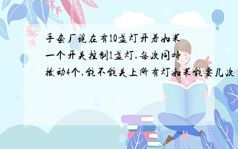 手套厂现在有10盏灯开着如果一个开关控制1盏灯,每次同时拨动4个,能不能关上所有灯如果能要几次