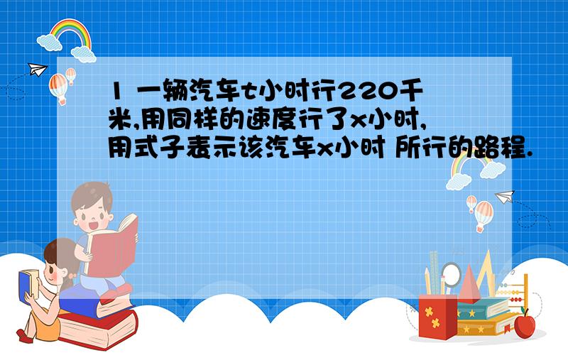 1 一辆汽车t小时行220千米,用同样的速度行了x小时,用式子表示该汽车x小时 所行的路程.