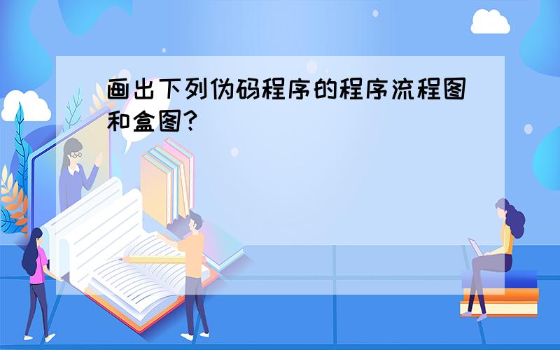 画出下列伪码程序的程序流程图和盒图?