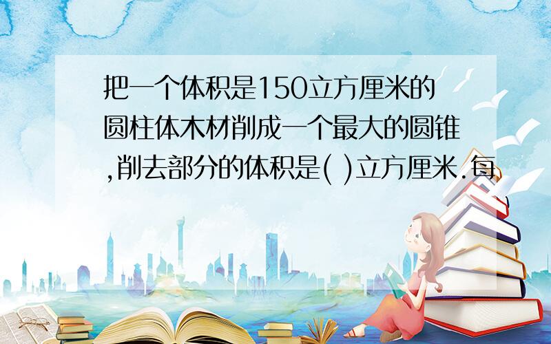 把一个体积是150立方厘米的圆柱体木材削成一个最大的圆锥,削去部分的体积是( )立方厘米.每