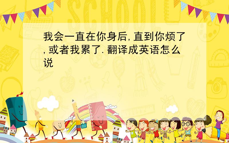 我会一直在你身后,直到你烦了,或者我累了.翻译成英语怎么说