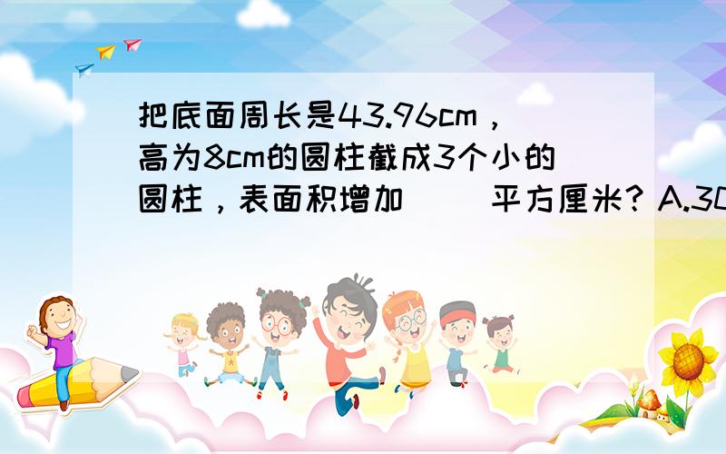 把底面周长是43.96cm，高为8cm的圆柱截成3个小的圆柱，表面积增加（ ）平方厘米？A.307.72B.461.58