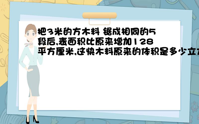 把3米的方木料 锯成相同的5段后,表面积比原来增加128平方厘米,这快木料原来的体积是多少立方厘米