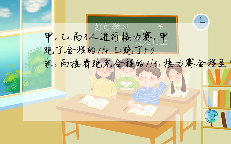 甲,乙.丙3人进行接力赛,甲跑了全程的1/4.乙跑了50米,丙接着跑完全程的1/3,接力赛全程是多少米