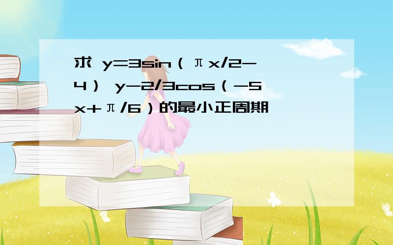 求 y=3sin（πx/2-4） y-2/3cos（-5x+π/6）的最小正周期