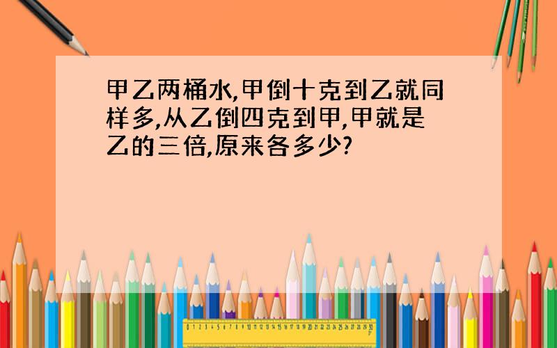 甲乙两桶水,甲倒十克到乙就同样多,从乙倒四克到甲,甲就是乙的三倍,原来各多少?