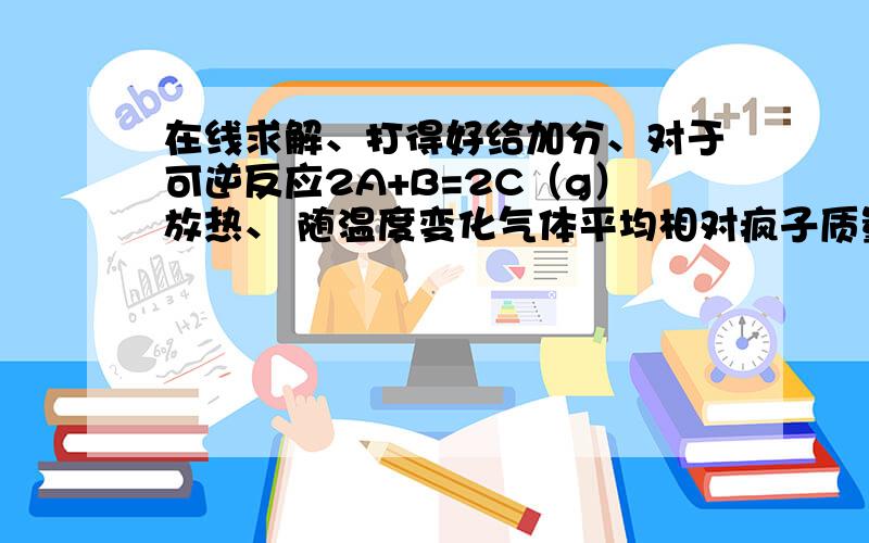 在线求解、打得好给加分、对于可逆反应2A+B=2C（g）放热、 随温度变化气体平均相对疯子质量如图所示.升温