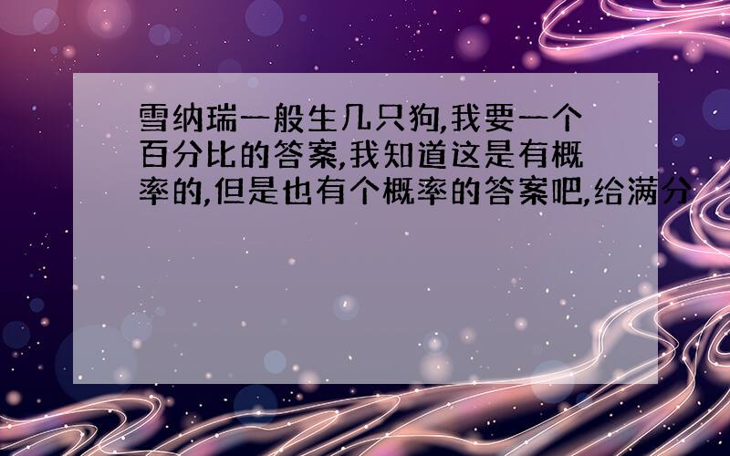 雪纳瑞一般生几只狗,我要一个百分比的答案,我知道这是有概率的,但是也有个概率的答案吧,给满分