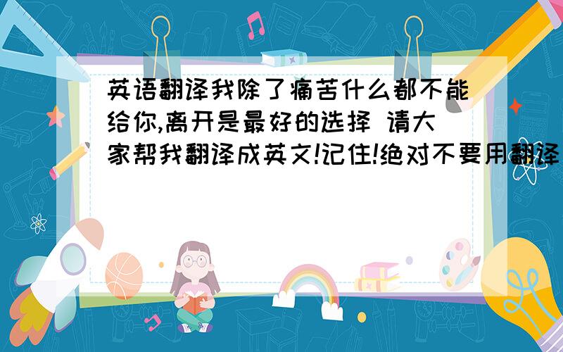 英语翻译我除了痛苦什么都不能给你,离开是最好的选择 请大家帮我翻译成英文!记住!绝对不要用翻译器去翻译（很多都是不正确的