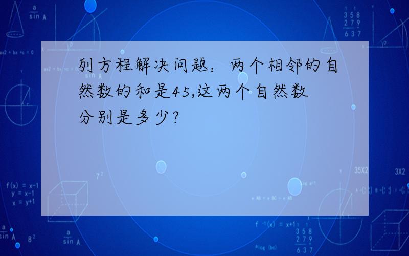 列方程解决问题：两个相邻的自然数的和是45,这两个自然数分别是多少?