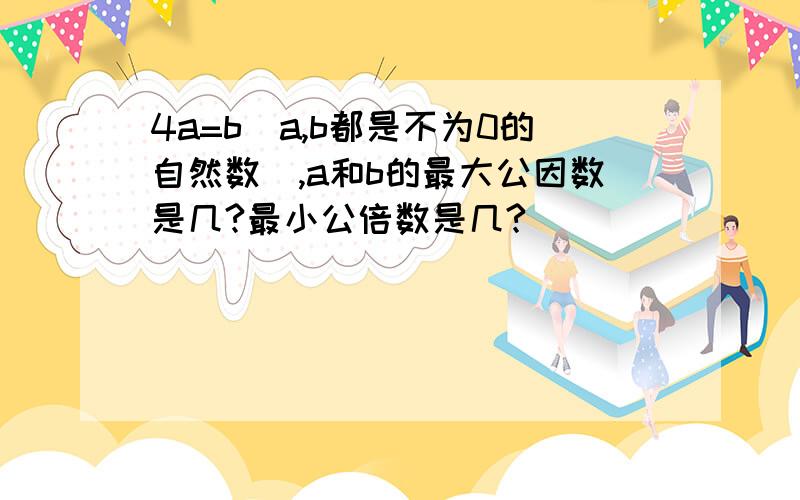 4a=b(a,b都是不为0的自然数),a和b的最大公因数是几?最小公倍数是几?