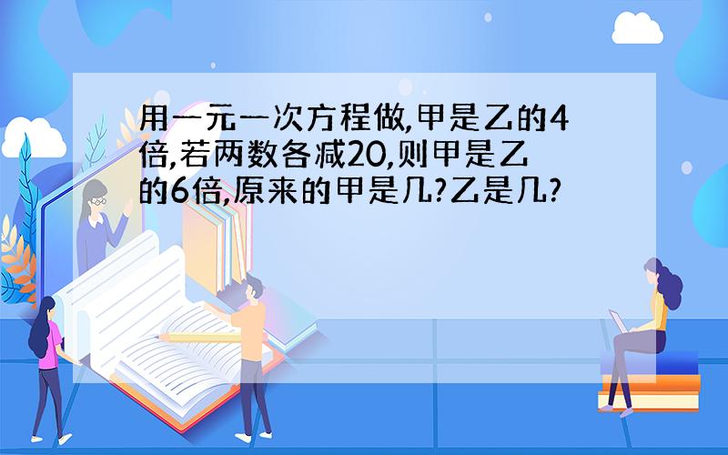 用一元一次方程做,甲是乙的4倍,若两数各减20,则甲是乙的6倍,原来的甲是几?乙是几?