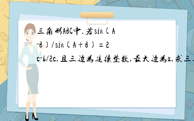 三角形ABC中.若sin(A-B)/sin(A+B)=2c-b/2c,且三边为连续整数,最大边为a,求三边长.