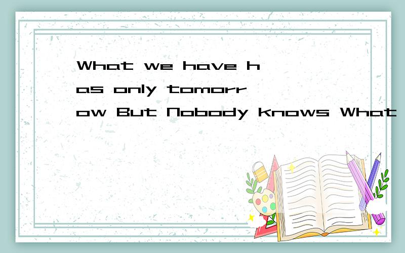 What we have has only tomorrow But Nobody knows What will to