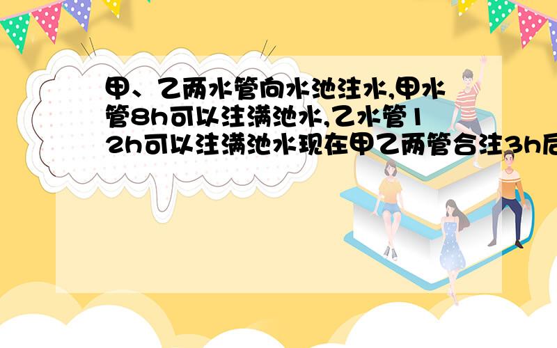 甲、乙两水管向水池注水,甲水管8h可以注满池水,乙水管12h可以注满池水现在甲乙两管合注3h后,由甲管单独注水,问还需几